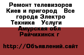 Ремонт телевизоров Киев и пригород - Все города Электро-Техника » Услуги   . Амурская обл.,Райчихинск г.